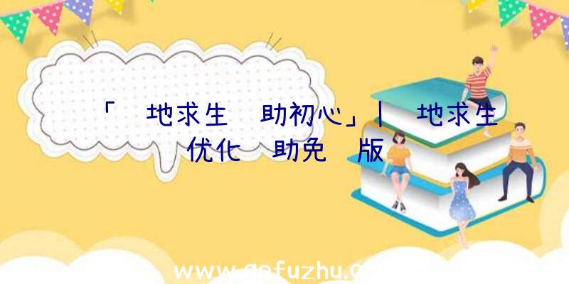 「绝地求生辅助初心」|绝地求生优化辅助免费版